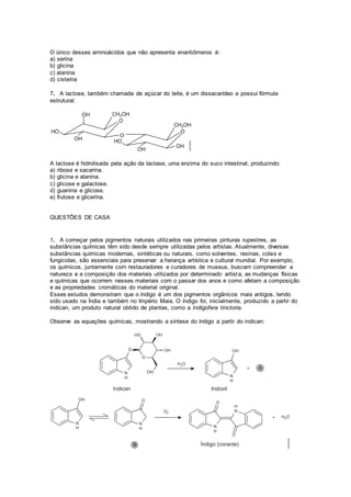 O único desses aminoácidos que não apresenta enantiômeros é:
a) serina
b) glicina
c) alanina
d) cisteína
7. A lactose, também chamada de açúcar do leite, é um dissacarídeo e possui fórmula
estrutural:
A lactose é hidrolisada pela ação da lactase, uma enzima do suco intestinal, produzindo:
a) ribose e sacarina.
b) glicina e alanina.
c) glicose e galactose.
d) guanina e glicose.
e) frutose e glicerina.
QUESTÕES DE CASA
1. A começar pelos pigmentos naturais utilizados nas primeiras pinturas rupestres, as
substâncias químicas têm sido desde sempre utilizadas pelos artistas. Atualmente, diversas
substâncias químicas modernas, sintéticas ou naturais, como solventes, resinas, colas e
fungicidas, são essenciais para preservar a herança artística e cultural mundial. Por exemplo,
os químicos, juntamente com restauradores e curadores de museus, buscam compreender a
natureza e a composição dos materiais utilizados por determinado artista, as mudanças físicas
e químicas que ocorrem nesses materiais com o passar dos anos e como afetam a composição
e as propriedades cromáticas do material original.
Esses estudos demonstram que o índigo é um dos pigmentos orgânicos mais antigos, tendo
sido usado na Índia e também no Império Maia. O índigo foi, inicialmente, produzido a partir do
indican, um produto natural obtido de plantas, como a Indigofera tinctoria.
Observe as equações químicas, mostrando a síntese do índigo a partir do indican:
 