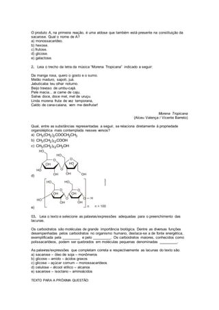 O produto A, na primeira reação, é uma aldose que também está presente na constituição da
sacarose. Qual o nome de A?
a) monossacarídeo.
b) hexose.
c) frutose.
d) glicose.
e) galactose.
2. Leia o trecho da letra da música “Morena Tropicana” indicado a seguir:
Da manga rosa, quero o gosto e o sumo.
Melão maduro, sapoti, juá.
Jabuticaba teu olhar noturno.
Beijo travoso de umbu-cajá.
Pele macia... ai carne de caju.
Saliva doce, doce mel, mel de uruçu.
Linda morena fruta de vez temporana,
Caldo de cana-caiana, vem me desfrutar!
Morena Tropicana
(Alceu Valença / Vicente Barreto)
Qual, entre as substâncias representadas a seguir, se relaciona diretamente à propriedade
organoléptica mais contemplada nesses versos?
a) 3 2 2 2 3CH (CH ) COOCH CH
b) 3 2 12CH (CH ) COOH
c) 3 2 12 2CH (CH ) CH OH
d)
e)
03. Leia o texto e selecione as palavras/expressões adequadas para o preenchimento das
lacunas.
Os carboidratos são moléculas de grande importância biológica. Dentre as diversas funções
desempenhadas pelos carboidratos no organismo humano, destaca-se a de fonte energética,
exemplificada pela _________ e pelo _________. Os carboidratos maiores, conhecidos como
polissacarídeos, podem ser quebrados em moléculas pequenas denominadas _________.
As palavras/expressões que completam correta e respectivamente as lacunas do texto são
a) sacarose – óleo de soja – monômeros
b) glicose – amido – ácidos graxos
c) glicose – açúcar comum – monossacarídeos
d) celulose – álcool etílico – alcanos
e) sacarose – isoctano – aminoácidos
TEXTO PARA A PRÓXIMA QUESTÃO:
 