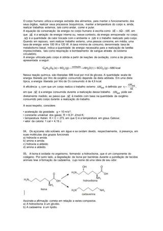 O corpo humano utiliza a energia extraída dos alimentos, para manter o funcionamento dos
seus órgãos, realizar seus processos bioquímicos, manter a temperatura do corpo e, ainda,
realizar trabalhos externos, tais como andar, correr e pular.
A equação da conservação da energia no corpo humano é escrita como E Q W,     em
que E é a variação de energia interna ou, nesse contexto, da energia armazenada no corpo;
Q é a quantidade de calor trocada com o ambiente e W é o trabalho realizado pelo corpo.
Quando em repouso, sem realizar trabalho externo, uma pessoa consome, em média, uma
taxa de energia entre 100 W e 120 W. A taxa mínima de consumo, denominada taxa de
metabolismo basal, indica a quantidade de energia necessária para a realização de tarefas
imprescindíveis, tais como respiração e bombeamento de sangue através do sistema
circulatório.
A energia utilizada pelo corpo é obtida a partir de reações de oxidação, como a da glicose,
apresentada a seguir.
oxidação
6 12 6 2 2 2C H O (s) 6O (g) 6H O( ) 6CO (g) 686 kcal   l
Nessa reação química, são liberadas 686 kcal por mol de glicose. A quantidade exata de
energia liberada por litro de oxigênio consumido depende da dieta adotada. Em uma dieta
típica, a energia liberada por litro de O2 consumido é de 4,9 kcal.
A eficiência η com que um corpo realiza o trabalho externo extW é definida por extW
,
E
η



em que E é a energia consumida durante a realização desse trabalho. extW pode ser
diretamente medido, ao passo que E é medido com base na quantidade de oxigênio
consumido pelo corpo durante a realização do trabalho.
A esse respeito, considere:
• aceleração da gravidade: g = 10 m/s2;
• constante universal dos gases: R = 8,31 J/mol K;
• temperatura Kelvin: K = C + 273, em que C é a temperatura em graus Celsius;
• valor da caloria: 1 cal = 4,19 J.
04. Os açúcares são solúveis em água e se oxidam devido, respectivamente, à presença, em
suas moléculas dos grupos funcionais
a) hidroxila e amida.
b) amina e amida.
c) hidroxila e aldeído.
d) amina e aldeído.
05. A lisina é oxidada no organismo, formando a hidroxilisina, que é um componente do
colágeno. Por outro lado, a degradação da lisina por bactérias durante a putrefação de tecidos
animais leva à formação da cadaverina, cujo nome dá uma ideia de seu odor.
Assinale a afirmação correta em relação a estes compostos.
a) A hidroxilisina é um glicídio.
b) A cadaverina é um lipídio.
 