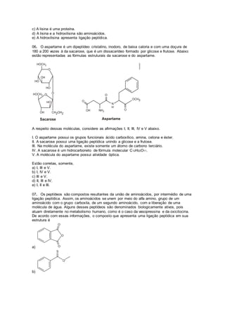 c) A lisina é uma proteína.
d) A lisina e a hidroxilisina são aminoácidos.
e) A hidroxilisina apresenta ligação peptídica.
06. O aspartame é um dipeptídeo cristalino, inodoro, de baixa caloria e com uma doçura de
180 a 200 vezes à da sacarose, que é um dissacarídeo formado por glicose e frutose. Abaixo
estão representadas as fórmulas estruturais da sacarose e do aspartame.
A respeito dessas moléculas, considere as afirmações I, II, III, IV e V abaixo.
I. O aspartame possui os grupos funcionais ácido carboxílico, amina, cetona e éster.
II. A sacarose possui uma ligação peptídica unindo a glicose e a frutose.
III. Na molécula do aspartame, existe somente um átomo de carbono terciário.
IV. A sacarose é um hidrocarboneto de fórmula molecular C12H22O11.
V. A molécula do aspartame possui atividade óptica.
Estão corretas, somente,
a) I, III e V.
b) I, IV e V.
c) III e V.
d) II, III e IV.
e) I, II e III.
07. Os peptídeos são compostos resultantes da união de aminoácidos, por intermédio de uma
ligação peptídica. Assim, os aminoácidos se unem por meio do alfa amino, grupo de um
aminoácido com o grupo carboxila, de um segundo aminoácido, com a liberação de uma
molécula de água. Alguns desses peptídeos são denominados biologicamente ativos, pois
atuam diretamente no metabolismo humano, como é o caso da vasopressina e da oxicitocina.
De acordo com essas informações, o composto que apresenta uma ligação peptídica em sua
estrutura é
a)
b)
 