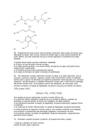 c)
d)
e)
08. Antigamente era mais comum entre as famílias armazenar óleos usados em frituras para
fabricação de sabão. Além do óleo, utilizam-se também água e soda cáustica (hidróxido de
sódio, NaOH), que eram aquecidos até que a mistura adquirisse a consistência do sabão
desejado.
A respeito dessa reação assinale a alternativa incorreta.
a) O óleo é um tipo de lipídio imiscível em água.
b) O sabão remove gorduras e, ao mesmo tempo, dissolve-se em água, pois parte de sua
cadeia é polar e parte apolar.
c) O hidróxido de sódio possui características básicas.
d) A reação de formação do sabão é chamada de esterificação.
09. “Os carboidratos simples, geralmente solúveis em água, e de sabor adocicado, como a
sacarose, a glicose e a frutose”, segundo a versão online do Dicionário Aurélio é a definição
química para o açúcar. Os alimentos que ingerimos apresentam esses açúcares que, no nosso
organismo, são decompostos ou digeridos fornecendo energia para o crescimento e realização
das demais funções vitais. Uma equação química que representa, de modo geral, esse
processo complexo é a reação de degradação da glicose  6 12 6C H O em dióxido de carbono
 2CO e água  2H O :
6 12 6 2 2 2C H O 6 O 6 CO 6 H O  
Com relação ao que foi apresentado no texto, é correto afirmar que:
a) o átomo de carbono apresenta 4 elétrons em sua camada de valência, podendo ser
localizado no segundo período da família dos halogênios da tabela periódica.
b) as substâncias presentes na reação de degradação da glicose apresentam ligações iônicas
e covalentes.
c) as moléculas de 2H O e 2CO formadas na reação de degradação da glicose são polares.
d) a falta de glicose no organismo humano provoca uma moléstia conhecida como diabetes,
cuja síndrome é caracterizada pela eliminação exagerada e permanente de urina.
e) os produtos gerados na reação de degradação da glicose apresentam, respectivamente
geometria linear e angular.
10. Considere a estrofe do poema A Lágrima, de Augusto dos Anjos, a seguir.
– Faça-me o obséquio de trazer reunidos
Cloreto de sódio, água e albumina...
 