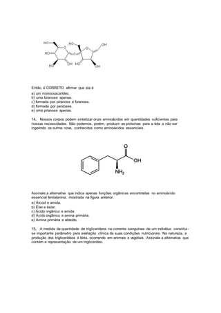Então, é CORRETO afirmar que ela é
a) um monossacarídeo.
b) uma furanose apenas.
c) formada por piranose e furanose.
d) formada por pentoses.
e) uma piranose apenas.
14. Nossos corpos podem sintetizar onze aminoácidos em quantidades suficientes para
nossas necessidades. Não podemos, porém, produzir as proteínas para a vida a não ser
ingerindo os outros nove, conhecidos como aminoácidos essenciais.
Assinale a alternativa que indica apenas funções orgânicas encontradas no aminoácido
essencial fenilalanina, mostrada na figura anterior.
a) Álcool e amida.
b) Éter e éster.
c) Ácido orgânico e amida.
d) Ácido orgânico e amina primária.
e) Amina primária e aldeído.
15. A medida da quantidade de triglicerídeos na corrente sanguínea de um indivíduo constitui-
se importante parâmetro para avaliação clínica de suas condições nutricionais. Na natureza, a
produção dos triglicerídeos é farta, ocorrendo em animais e vegetais. Assinale a alternativa que
contém a representação de um triglicerídeo.
 