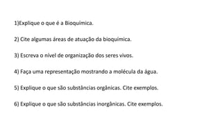 1)Explique o que é a Bioquímica.
2) Cite algumas áreas de atuação da bioquímica.
3) Escreva o nível de organização dos seres vivos.
4) Faça uma representação mostrando a molécula da água.
5) Explique o que são substâncias orgânicas. Cite exemplos.
6) Explique o que são substâncias inorgânicas. Cite exemplos.
 