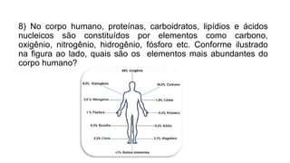 8) No corpo humano, proteínas, carboidratos, lipídios e ácidos
nucleicos são constituídos por elementos como carbono,
oxigênio, nitrogênio, hidrogênio, fósforo etc. Conforme ilustrado
na figura ao lado, quais são os elementos mais abundantes do
corpo humano?
 