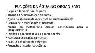 FUNÇÕES DA ÁGUA NO ORGANISMO
• Regula a temperatura corporal
• Auxilia na desintoxicação do corpo
• Ajuda na absorção de nutrientes de outros alimentos
• Deixa a pele mais bonita e hidratada
• Auxilia no metabolismo celular, contribuindo para o
emagrecimento
• Previne o aparecimento de pedras nos rins
• Melhora a circulação sanguínea
• Facilita a digestão de refeições
• Preenche o interior das células
 