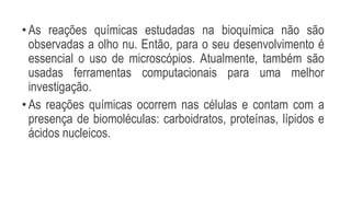 •As reações químicas estudadas na bioquímica não são
observadas a olho nu. Então, para o seu desenvolvimento é
essencial o uso de microscópios. Atualmente, também são
usadas ferramentas computacionais para uma melhor
investigação.
•As reações químicas ocorrem nas células e contam com a
presença de biomoléculas: carboidratos, proteínas, lípidos e
ácidos nucleicos.
 