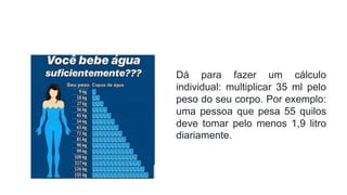 Dá para fazer um cálculo
individual: multiplicar 35 ml pelo
peso do seu corpo. Por exemplo:
uma pessoa que pesa 55 quilos
deve tomar pelo menos 1,9 litro
diariamente.
 
