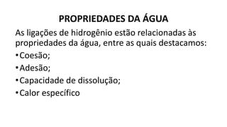 PROPRIEDADES DA ÁGUA
As ligações de hidrogênio estão relacionadas às
propriedades da água, entre as quais destacamos:
•Coesão;
•Adesão;
•Capacidade de dissolução;
•Calor específico
 