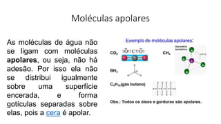 Moléculas apolares
As moléculas de água não
se ligam com moléculas
apolares, ou seja, não há
adesão. Por isso ela não
se distribui igualmente
sobre uma superfície
encerada, e forma
gotículas separadas sobre
elas, pois a cera é apolar.
 
