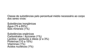 Classe de substâncias pelo percentual médio necessário ao corpo
dos seres vivos:
Substâncias inorgânicas
Água (75 a 85%)
Sais minerais (1%)
Substâncias orgânicas
Carboidratos / açúcares (1%)
Lipídios / gorduras e óleos (2 a 3%)
Proteínas (10 a 15%)
Vitaminas (1%)
Ácidos nucléicos (1%)
 
