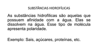 SUBSTÂNCIAS HIDROFÍLICAS
As substâncias hidrofílicas são aquelas que
possuem afinidade com a água. Elas se
dissolvem na água. Esse tipo de molécula
apresenta polaridade.
Exemplo: Sais, açúcares, proteínas, etc.
 