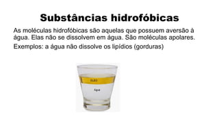 Substâncias hidrofóbicas
As moléculas hidrofóbicas são aquelas que possuem aversão à
água. Elas não se dissolvem em água. São moléculas apolares.
Exemplos: a água não dissolve os lipídios (gorduras)
 