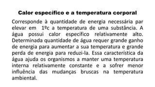 Calor específico e a temperatura corporal
Corresponde à quantidade de energia necessária par
elevar em 1ºc a temperatura de uma substância. A
água possui calor específico relativamente alto.
Determinada quantidade de água requer grande ganho
de energia para aumentar a sua temperatura e grande
perda de energia para reduzi-la. Essa característica da
água ajuda os organismos a manter uma temperatura
interna relativamente constante e a sofrer menor
influência das mudanças bruscas na temperatura
ambiental.
 