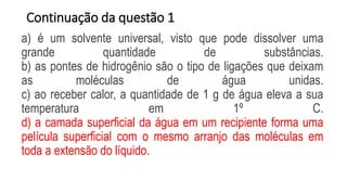 Continuação da questão 1
a) é um solvente universal, visto que pode dissolver uma
grande quantidade de substâncias.
b) as pontes de hidrogênio são o tipo de ligações que deixam
as moléculas de água unidas.
c) ao receber calor, a quantidade de 1 g de água eleva a sua
temperatura em 1º C.
d) a camada superficial da água em um recipiente forma uma
película superficial com o mesmo arranjo das moléculas em
toda a extensão do líquido.
 