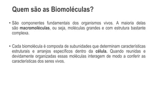 Quem são as Biomoléculas?
• São componentes fundamentais dos organismos vivos. A maioria delas
são macromoléculas, ou seja, moléculas grandes e com estrutura bastante
complexa.
• Cada biomolécula é composta de subunidades que determinam características
estruturais e arranjos específicos dentro da célula. Quando reunidas e
devidamente organizadas essas moléculas interagem de modo a conferir as
características dos seres vivos.
 
