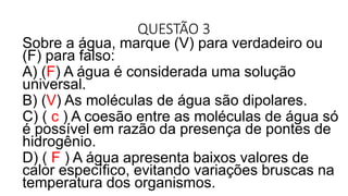 QUESTÃO 3
Sobre a água, marque (V) para verdadeiro ou
(F) para falso:
A) (F) A água é considerada uma solução
universal.
B) (V) As moléculas de água são dipolares.
C) ( c ) A coesão entre as moléculas de água só
é possível em razão da presença de pontes de
hidrogênio.
D) ( F ) A água apresenta baixos valores de
calor específico, evitando variações bruscas na
temperatura dos organismos.
 