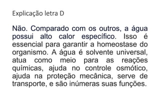 Explicação letra D
Não. Comparado com os outros, a água
possui alto calor específico. Isso é
essencial para garantir a homeostase do
organismo. A água é solvente universal,
atua como meio para as reações
químicas, ajuda no controle osmótico,
ajuda na proteção mecânica, serve de
transporte, e são inúmeras suas funções.
 