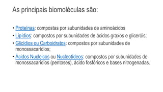As principais biomoléculas são:
• Proteínas: compostas por subunidades de aminoácidos
• Lipídios: compostos por subunidades de ácidos graxos e gliceróis;
• Glicídios ou Carboidratos: compostos por subunidades de
monossacarídios;
• Ácidos Nucleicos ou Nucleotídeos: compostos por subunidades de
monossacarídios (pentoses), ácido fosfóricos e bases nitrogenadas.
 