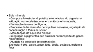 • Sais minerais
- Composição estrutural, plástica e reguladora do organismo;
- Atuação como catalisadores enzimáticos e hormonais;
- Formação óssea e dentígena;
- Processo de transmissão de impulsos nervosos, regulação da
concentração e tônus muscular;
- Manutenção do equilíbrio hídrico;
- Integração a pigmentos que auxiliam no transporte de gases
respiratórios;
- Atuação no processo de cicatrização;
Exemplo: Ferro, cálcio, zinco, iodo, sódio, potássio, fósforo e
flúor
 
