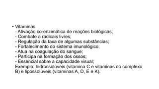 • Vitaminas
- Ativação co-enzimática de reações biológicas;
- Combate a radicais livres;
- Regulação da taxa de algumas substâncias;
- Fortalecimento do sistema imunológico;
- Atua na coagulação do sangue;
- Participa na formação dos ossos;
- Essencial sobre a capacidade visual;
Exemplo: hidrossolúveis (vitamina C e vitaminas do complexo
B) e lipossolúveis (vitaminas A, D, E e K).
 