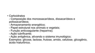 • Carboidratos
- Composição dos monossacarídeos, dissacarídeos e
polissacarídeos;
- Armazenamento energético;
- Papel estrutural nos animais e vegetais;
- Função anticoagulante (heparina);
- Ação lubrificante;
- Ação antigênica, ativando o sistema imunológico;
Exemplos: glicose, lactose, frutose, amido, celulose, glicogênio,
ácido hialurônico.
 