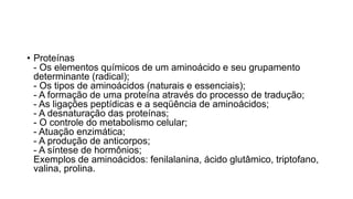 • Proteínas
- Os elementos químicos de um aminoácido e seu grupamento
determinante (radical);
- Os tipos de aminoácidos (naturais e essenciais);
- A formação de uma proteína através do processo de tradução;
- As ligações peptídicas e a seqüência de aminoácidos;
- A desnaturação das proteínas;
- O controle do metabolismo celular;
- Atuação enzimática;
- A produção de anticorpos;
- A síntese de hormônios;
Exemplos de aminoácidos: fenilalanina, ácido glutâmico, triptofano,
valina, prolina.
 
