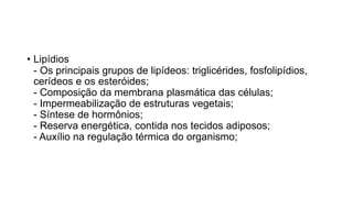 • Lipídios
- Os principais grupos de lipídeos: triglicérides, fosfolipídios,
cerídeos e os esteróides;
- Composição da membrana plasmática das células;
- Impermeabilização de estruturas vegetais;
- Síntese de hormônios;
- Reserva energética, contida nos tecidos adiposos;
- Auxílio na regulação térmica do organismo;
 