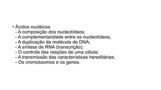 • Ácidos nucléicos
- A composição dos nucleotídeos;
- A complementaridade entre os nucleotídeos;
- A duplicação da molécula de DNA;
- A síntese de RNA (transcrição);
- O controle das reações de uma célula;
- A transmissão das características hereditárias;
- Os cromossomos e os genes.
 