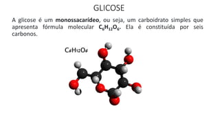 GLICOSE
A glicose é um monossacarídeo, ou seja, um carboidrato simples que
apresenta fórmula molecular C6H12O6. Ela é constituída por seis
carbonos.
 