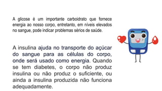 A glicose é um importante carboidrato que fornece
energia ao nosso corpo, entretanto, em níveis elevados
no sangue, pode indicar problemas sérios de saúde.
A insulina ajuda no transporte do açúcar
do sangue para as células do corpo,
onde será usado como energia. Quando
se tem diabetes, o corpo não produz
insulina ou não produz o suficiente, ou
ainda a insulina produzida não funciona
adequadamente.
 
