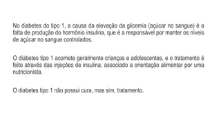 No diabetes do tipo 1, a causa da elevação da glicemia (açúcar no sangue) é a
falta de produção do hormônio insulina, que é a responsável por manter os níveis
de açúcar no sangue controlados.
O diabetes tipo 1 acomete geralmente crianças e adolescentes, e o tratamento é
feito através das injeções de insulina, associado a orientação alimentar por uma
nutricionista.
O diabetes tipo 1 não possui cura, mas sim, tratamento.
 