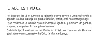 DIABETES TIPO 02
No diabetes tipo 2, o aumento da glicemia ocorre devido a uma resistência a
ação da insulina, ou seja, ele produz insulina, porém, está não consegue agir.
Essa resistência à insulina está intimamente ligada a quantidade de gordura
corporal, principalmente na região abdominal.
O diabete tipo 2 costuma se manifestar em indivíduos com mais de 40 anos,
geralmente com sobrepeso e histórico familiar da doença.
 