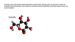 DIVIDIR A SALA EM GRUPOS PARA MONTAR A ESTRUTURA MOLECULAR DA GLICOSE E FALAR AS
FUNÇÕES NO ORGANISMO, TAIS COMO OS OUTROS GRUPOS MONTAR AS OUTRAS MOLÉCULAS E AS
SUAS FUNÇÕES.
 