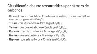 Classificação dos monossacarídeos por número de
carbonos
• De acordo com a quantidade de carbonos na cadeia, os monossacarídeos
recebem a seguinte classificação:
• Trioses, com três carbonos e fórmula geral C3H6O3.
• Tetroses, com quatro carbonos e fórmula geral C4H8O4.
• Pentoses, com cinco carbonos e fórmula geral C5H10O5..
• Hexoses, com seis carbonos e fórmula geral C6H12O6.
• Heptoses, com sete carbonos e fórmula geral C7H14O7.
 