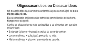 Oligossacarídeos ou Dissacarídeos
Os dissacarídeos são carboidratos formados pela combinação de dois
monossacarídeos.
Estes compostos orgânicos são formados por moléculas de carbono,
hidrogênio e oxigênio.
Confira os dissacarídeos mais conhecidos e os alimentos em que são
encontrados:
• Sacarose (glicose + frutose): extraída da cana-de-açúcar;
• Lactose (glicose + galactose): presente no leite;
• Maltose (glicose + glicose): encontrada na cevada.
 