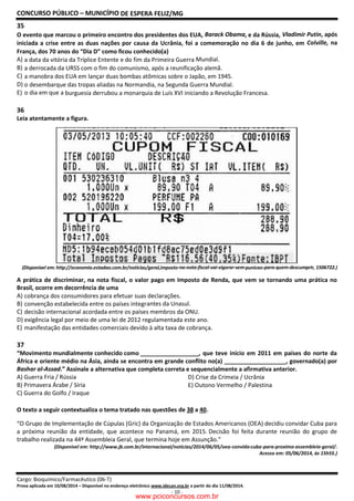 CONCURSO PÚBLICO – MUNICÍPIO DE ESPERA FELIZ/MG
Cargo: Bioquímico/Farmacêutico (06-T)
Prova aplicada em 10/08/2014 – Disponível no endereço e
35
O evento que marcou o primeiro encontro dos presidentes dos EUA,
iniciada a crise entre as duas nações por causa da Ucrânia, foi a comemoração no dia 6 de junho, em
França, dos 70 anos do “Dia D” como ficou conhecido(a)
A) a data da vitória da Tríplice Entente e do fim da Primeira Guerra
B) a derrocada da URSS com o fim do comunismo, após a reunificação alemã.
C) a manobra dos EUA em lançar duas bombas atômicas sobre o Japão, em 1945.
D) o desembarque das tropas aliadas na Normandia, na Segunda Guerra Mundial.
E) o dia em que a burguesia derrubou a monarquia de Luís XVI iniciando a Revolução Francesa.
36
Leia atentamente a figura.
(Disponível em: http://economia.estadao.com.br/noticias/geral,imposto
A prática de discriminar, na nota fiscal, o valor pago em Imposto de Renda, que vem se tornando uma prática no
Brasil, ocorre em decorrência de uma
A) cobrança dos consumidores para efetuar suas declarações.
B) convenção estabelecida entre os países integr
C) decisão internacional acordada entre os países membros da ONU.
D) exigência legal por meio de uma lei de 2012 regulamentada este ano.
E) manifestação das entidades comerciais devido à alta taxa de cobrança.
37
“Movimento mundialmente conhecido como
África e oriente médio na Ásia, ainda se encontra em grande conflito no(a) ___________________, governado(a) por
Bashar al-Assad.” Assinale a alternativa que completa c
A) Guerra Fria / Rússia
B) Primavera Árabe / Síria
C) Guerra do Golfo / Iraque
O texto a seguir contextualiza o tema tratado nas questões
“O Grupo de Implementação de Cúpulas (Gric) da Organização de Estados Americanos (OEA) decidiu convidar Cuba para
a próxima reunião da entidade, que acontece no Panamá, em 2015.
trabalho realizada na 44ª Assembleia Geral, que termina hoje em Assunção.”
(Disponível em: http://www.jb.com.br/internacional/noticias/2014/06/05/oea
DE ESPERA FELIZ/MG
ço eletrônico www.idecan.org.br a partir do dia 11/08/2014.
- 10 -
O evento que marcou o primeiro encontro dos presidentes dos EUA, Barack Obama, e da Rússia,
iniciada a crise entre as duas nações por causa da Ucrânia, foi a comemoração no dia 6 de junho, em
França, dos 70 anos do “Dia D” como ficou conhecido(a)
a data da vitória da Tríplice Entente e do fim da Primeira Guerra Mundial.
a derrocada da URSS com o fim do comunismo, após a reunificação alemã.
a manobra dos EUA em lançar duas bombas atômicas sobre o Japão, em 1945.
o desembarque das tropas aliadas na Normandia, na Segunda Guerra Mundial.
burguesia derrubou a monarquia de Luís XVI iniciando a Revolução Francesa.
(Disponível em: http://economia.estadao.com.br/noticias/geral,imposto-na-nota-fiscal-vai-vigorar-sem-punicao
A prática de discriminar, na nota fiscal, o valor pago em Imposto de Renda, que vem se tornando uma prática no
cobrança dos consumidores para efetuar suas declarações.
convenção estabelecida entre os países integrantes da Unasul.
decisão internacional acordada entre os países membros da ONU.
exigência legal por meio de uma lei de 2012 regulamentada este ano.
manifestação das entidades comerciais devido à alta taxa de cobrança.
“Movimento mundialmente conhecido como , que teve início em 2011 em países do norte da
África e oriente médio na Ásia, ainda se encontra em grande conflito no(a) ___________________, governado(a) por
Assinale a alternativa que completa correta e sequencialmente a afirmativa anterior.
D) Crise da Crimeia / Ucrânia
E) Outono Vermelho / Palestina
O texto a seguir contextualiza o tema tratado nas questões de 38 a 40.
“O Grupo de Implementação de Cúpulas (Gric) da Organização de Estados Americanos (OEA) decidiu convidar Cuba para
a próxima reunião da entidade, que acontece no Panamá, em 2015. Decisão foi feita durante reunião do grupo de
realizada na 44ª Assembleia Geral, que termina hoje em Assunção.”
(Disponível em: http://www.jb.com.br/internacional/noticias/2014/06/05/oea-convida-cuba
, e da Rússia, Vladimir Putin, após
iniciada a crise entre as duas nações por causa da Ucrânia, foi a comemoração no dia 6 de junho, em Colville, na
burguesia derrubou a monarquia de Luís XVI iniciando a Revolução Francesa.
punicao-para-quem-descumprir, 1506722.)
A prática de discriminar, na nota fiscal, o valor pago em Imposto de Renda, que vem se tornando uma prática no
, que teve início em 2011 em países do norte da
África e oriente médio na Ásia, ainda se encontra em grande conflito no(a) ___________________, governado(a) por
orreta e sequencialmente a afirmativa anterior.
D) Crise da Crimeia / Ucrânia
E) Outono Vermelho / Palestina
“O Grupo de Implementação de Cúpulas (Gric) da Organização de Estados Americanos (OEA) decidiu convidar Cuba para
Decisão foi feita durante reunião do grupo de
cuba-para-proxima-assembleia-geral/.
Acesso em: 05/06/2014, às 15h55.)
www.pciconcursos.com.br
 