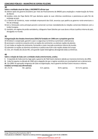 CONCURSO PÚBLICO – MUNICÍPIO DE ESPERA FELIZ/MG
Cargo: Bioquímico/Farmacêutico (06-T)
Prova aplicada em 10/08/2014 – Disponível no endereço eletrônico www.idecan.org.br a partir do dia 11/08/2014.
- 11 -
38
Sobre a realidade atual de Cuba, é INCORRETO afirmar que
A) obteve apoio do governo brasileiro por meio do financiamento do BNDES para ampliação e modernização do Porto
de Mariel.
B) recebeu visita do Papa Bento XVI que declarou apoio às suas reformas econômicas e posicionou-se pelo fim do
embargo ao país.
C) a Câmara do Comércio, maior entidade empresarial dos EUA, anunciou que pediria ao governo norte-americano o
fim do embargo.
D) tem a Venezuela como principal parceiro comercial e já teve reestabelecida às relações comerciais bilaterais com a
União Europeia.
E) mantém, em regime de prisão semiaberta, a blogueira Yoani Sánches por suas duras críticas à política interna do país,
divulgadas no mundo.
39
A Organização dos Estados Americanos (OEA) foi fundada em 1948 com o propósito geral de
A) fortalecer a cooperação, garantir a paz e a segurança na América e promover a democracia.
B) promover o comércio conjunto entre as nações do continente e as demais nações do planeta.
C) unir todas as nações do continente, formando o maior mercado econômico interno do mundo.
D) submeter as nações ao domínio econômico e político dos EUA e das nações aliadas da Europa.
E) criar, em meados do século XXI, uma grande nação heterogênea abrangendo todas as Américas.
40
Sobre a relação de Cuba com a entidade citada anteriormente, analise.
I. A expulsão de Cuba ocorreu logo após o governo de Fidel Castro declarar adesão ao marxismo-leninismo da URSS.
II. Cuba foi expulsa na década de 1960 sob a alegação de que o regime socialista era incompatível com a democracia.
III. Em 2009, foi aprovado reingresso de Cuba na organização, mas o governo de Raul Castro recusou o retorno.
Está(ão) correta(s) a(s) afirmativa(s)
A) I, II e III. B) I, apenas. C) II, apenas. D) III, apenas. E) II e III, apenas.
www.pciconcursos.com.br
 