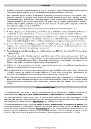 INSTRUÇÕES 
 
1. Material a ser utilizado: caneta esferográfica de tinta azul ou preta. Os objetos restantes devem ser colocados em 
local indicado pelo fiscal da sala, inclusive aparelho celular desligado e devidamente identificado. 
2. Não  é  permitida,  durante  a  realização  das  provas,  a  utilização  de  máquinas  calculadoras  e/ou  similares,  livros, 
anotações,  impressos  ou  qualquer  outro  material  de  consulta,  protetor  auricular,  lápis,  borracha,  corretivo. 
Especificamente,  não  é  permitido  que  o  candidato  ingresse  na  sala  de  provas  sem  o  devido  recolhimento,  com 
respectiva identificação, dos seguintes equipamentos: bip, telefone celular, walkman, agenda eletrônica, notebook, 
palmtop, ipad, ipod, tablet, smartphone, mp3, mp4, receptor, gravador, calculadora, câmera fotográfica, controle de 
alarme de carro, relógio de qualquer modelo etc. 
3. Durante a prova, o candidato não deve levantar‐se, comunicar‐se com outros candidatos e nem fumar. 
4. A  duração  da  prova  é  de  03  (três)  horas,  já  incluindo  o  tempo  destinado  à  entrega  do  Caderno  de  Provas  e  à 
identificação – que será feita no decorrer da prova – e ao preenchimento do Cartão de Respostas (Gabarito). 
5. Somente em caso de urgência pedir ao fiscal para ir ao sanitário, devendo no percurso permanecer absolutamente 
calado, podendo antes e depois da entrada sofrer revista através de detector de metais. Ao sair da sala no término 
da prova, o candidato não poderá utilizar o sanitário. Caso ocorra uma emergência, o fiscal deverá ser comunicado. 
6. O Caderno de Provas consta de 40 (quarenta) questões de múltipla escolha para os cargos de nível superior, médio 
magistério e/ou normal superior, médio técnico, médio e fundamental completo e de 30 (trinta) questões para os 
cargos de nível fundamental incompleto. Leia‐o atentamente. 
7. As questões das provas objetivas são do tipo múltipla escolha, com 05 (cinco) alternativas (A a E) e uma única 
resposta correta. 
8. Ao receber o material de realização das provas, o candidato deverá conferir atentamente se o Caderno de Provas 
corresponde ao cargo a que está concorrendo, bem como se os dados constantes no Cartão de Respostas (Gabarito) 
que lhe foi fornecido estão corretos. Caso os dados estejam incorretos, ou o material esteja incompleto, ou tenha 
qualquer imperfeição, o candidato deverá informar tal ocorrência ao fiscal.  
9. Os fiscais não estão autorizados a emitir opinião e prestar esclarecimentos sobre o conteúdo das provas. Cabe única 
e exclusivamente ao candidato interpretar e decidir. 
10. O candidato poderá retirar‐se do local de provas somente a partir dos 90 (noventa) minutos após o início de sua 
realização,  contudo  não  poderá  levar  consigo  o  Caderno  de  Provas,  sendo  permitida  essa  conduta  apenas  no 
decurso dos últimos 30 (trinta) minutos anteriores ao horário previsto para o seu término. 
11. Os 3 (três) últimos candidatos de cada sala somente poderão sair juntos. Caso o candidato insista em sair do local de 
aplicação das provas, deverá assinar um termo desistindo do Concurso Público e, caso se negue, deverá ser lavrado 
Termo de Ocorrência, testemunhado pelos 2 (dois) outros candidatos, pelo fiscal da sala e pelo coordenador da 
unidade. 
RESULTADOS E RECURSOS 
 
‐  As  provas  aplicadas,  assim  como  os  gabaritos  preliminares  das  provas  objetivas  serão  divulgados  na  Internet,  no 
endereço eletrônico www.idecan.org.br, a partir das 16h00min do dia subsequente ao da realização das provas. 
‐ O candidato que desejar interpor recursos contra os gabaritos oficiais preliminares das provas objetivas disporá de 03 
(três) dias úteis, a partir do dia subsequente à divulgação, em requerimento próprio disponibilizado no link correlato ao 
Concurso Público no endereço eletrônico www.idecan.org.br e no Anexo III do Edital. 
‐ A interposição de recursos poderá ser feita via Internet, através do Sistema Eletrônico de Interposição de Recursos, com 
acesso  pelo  candidato  ao  fornecer  dados  referentes  à  sua  inscrição  apenas  no  prazo  recursal,  ao  IDECAN,  conforme 
disposições  contidas  no  endereço  eletrônico  www.idecan.org.br,  no  link  correspondente  ao  Concurso  Público;  ou  via 
presencial, por meio do formulário contido no Anexo III do Edital, devendo o candidato recorrente protocolar, no prazo 
recursal, o formulário na Central de Atendimento ao Candidato, no endereço citado no subitem 3.3.1 do Edital. 
www.pciconcursos.com.br
 