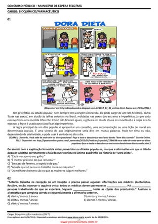 CONCURSO PÚBLICO – MUNICÍPIO DE ESPERA FELIZ/MG
Cargo: Bioquímico/Farmacêutico (06-T)
Prova aplicada em 10/08/2014 – Disponível no endereço eletrônico www.idecan.org.br a partir do dia 11/08/2014.
- 2 -
CCAARRGGOO:: BBIIOOQQUUÍÍMMIICCOO//FFAARRMMAACCÊÊUUTTIICCOO
01
(Disponível em: http://blogdoxandro.blogspot.com.br/2012_03_31_archive.html. Acesso em: 25/04/2014.)
Um provérbio, ou ditado popular, nem sempre tem a origem conhecida. Ele pode surgir de um fato histórico, como
‘fazer nas coxas’, em alusão às telhas coloniais no Brasil, moldadas nas coxas dos escravos e imperfeitas, já que cada
escravo tinha uma medida diferente. Como não ficavam iguais, a goteira em dia de chuva era inevitável e a culpa era do
escravo, a frase é usada para classificar algo imperfeito.
A regra principal de um dito popular é apresentar um conselho, uma recomendação ou uma lição de moral em
determinada ocasião. É uma síntese do que originalmente seria dito em muitas palavras. Pode ter rima ou não,
dependendo da criatividade, e pode usar à vontade no dia a dia.
(SOARES, Leonardo. Você sabe de onde vêm os ditos populares? Faça o teste e descubra se você está dando “bom dia a cavalo”. Gazeta Online.
2012. Disponível em: http://gazetaonline.globo.com/_conteudo/2012/05/noticias/especiais/1234838-voce-sabe-de-onde-vem-os-ditos-
populares-faca-o-teste-e-descubra-se-voce-esta-dando-bom-dia-a-cavalo.html.)
De acordo com a explicação fornecida sobre provérbios ou ditados populares, marque a alternativa em que o ditado
popular substitui corretamente a fala do nutricionista no último quadrinho da história de “Dora Dieta”.
A) “Cada macaco no seu galho.”
B) “É melhor prevenir do que remediar.”
C) “Em casa de ferreiro, o espeto é de pau.”
D) “Aquele que só pensa no trabalho torna-se maçante.”
E) “Os melhores homens são os que as mulheres julgam melhores.”
02
“Antônio trabalha na recepção de um hospital e precisa passar algumas informações aos médicos plantonistas.
Resolve, então, escrever o seguinte aviso: todos os médicos devem permanecer _____________. Há _____________
pessoas trabalhando do que se esperava. Seguem _____________ todas as cópias dos prontuários.” Assinale a
alternativa que completa correta e sequencialmente a afirmativa anterior.
A) alerta / menos / anexa D) alertos / menos / anexo
B) alerta / menas / anexo E) alertos / menos / anexas
C) alerta / menos / anexas
www.pciconcursos.com.br
 