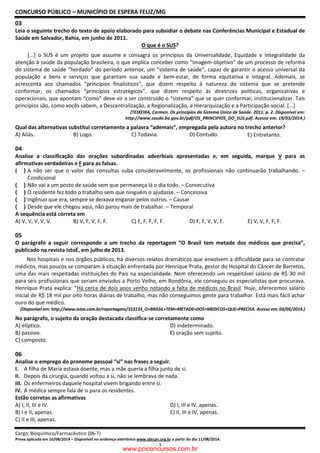 CONCURSO PÚBLICO – MUNICÍPIO DE ESPERA FELIZ/MG
Cargo: Bioquímico/Farmacêutico (06-T)
Prova aplicada em 10/08/2014 – Disponível no endereço eletrônico www.idecan.org.br a partir do dia 11/08/2014.
- 3 -
03
Leia o seguinte trecho do texto de apoio elaborado para subsidiar o debate nas Conferências Municipal e Estadual de
Saúde em Salvador, Bahia, em junho de 2011.
O que é o SUS?
[...] o SUS é um projeto que assume e consagra os princípios da Universalidade, Equidade e Integralidade da
atenção à saúde da população brasileira, o que implica conceber como “imagem-objetivo” de um processo de reforma
do sistema de saúde “herdado” do período anterior, um “sistema de saúde”, capaz de garantir o acesso universal da
população a bens e serviços que garantam sua saúde e bem-estar, de forma equitativa e integral. Ademais, se
acrescenta aos chamados “princípios finalísticos”, que dizem respeito à natureza do sistema que se pretende
conformar, os chamados “princípios estratégicos”, que dizem respeito às diretrizes políticas, organizativas e
operacionais, que apontam “como” deve vir a ser construído o “sistema” que se quer conformar, institucionalizar. Tais
princípios são, como vocês sabem, a Descentralização, a Regionalização, a Hierarquização e a Participação social. [...]
(TEIXEIRA, Carmen. Os princípios do Sistema Único de Saúde. 2011. p. 2. Disponível em:
http://www.saude.ba.gov.br/pdf/OS_PRINCIPIOS_DO_SUS.pdf. Acesso em: 19/03/2014.)
Qual das alternativas substitui corretamente a palavra “ademais”, empregada pela autora no trecho anterior?
A) Aliás. B) Logo. C) Todavia. D) Contudo. E) Entretanto.
04
Analise a classificação das orações subordinadas adverbiais apresentadas e, em seguida, marque V para as
afirmativas verdadeiras e F para as falsas.
( ) A não ser que o valor das consultas suba consideravelmente, os profissionais não continuarão trabalhando. –
Condicional
( ) Não vai a um posto de saúde sem que permaneça lá o dia todo. – Consecutiva
( ) O residente fez todo o trabalho sem que ninguém o ajudasse. – Concessiva
( ) Ingênuo que era, sempre se deixava enganar pelos outros. – Causal
( ) Desde que ele chegou aqui, não parou mais de trabalhar. – Temporal
A sequência está correta em
A) V, V, V, V, V. B) V, F, V, F, F. C) F, F, F, F, F. D) F, F, V, V, F. E) V, V, F, F, F.
05
O parágrafo a seguir corresponde a um trecho da reportagem “O Brasil tem metade dos médicos que precisa”,
publicado na revista IstoÉ, em julho de 2013.
Nos hospitais e nos órgãos públicos, há diversos relatos dramáticos que envolvem a dificuldade para se contratar
médicos, mas poucos se comparam à situação enfrentada por Henrique Prata, gestor do Hospital do Câncer de Barretos,
uma das mais respeitadas instituições do País na especialidade. Nem oferecendo um respeitável salário de R$ 30 mil
para seis profissionais que seriam enviados a Porto Velho, em Rondônia, ele conseguiu os especialistas que procurava.
Henrique Prata explica: “Há cerca de dois anos venho notando a falta de médicos no Brasil. Hoje, oferecemos salário
inicial de R$ 18 mil por oito horas diárias de trabalho, mas não conseguimos gente para trabalhar. Está mais fácil achar
ouro do que médico.
(Disponível em: http://www.istoe.com.br/reportagens/313133_O+BRASIL+TEM+METADE+DOS+MEDICOS+QUE+PRECISA. Acesso em: 03/05/2014.)
No parágrafo, o sujeito da oração destacada classifica-se corretamente como
A) elíptico. D) indeterminado.
B) passivo. E) oração sem sujeito.
C) composto.
06
Analise o emprego do pronome pessoal “si” nas frases a seguir.
I. A filha de Maria estava doente, mas a mãe queria a filha junto de si.
II. Depois da cirurgia, quando voltou a si, não se lembrava de nada.
III. Os enfermeiros daquele hospital vivem brigando entre si.
IV. A médica sempre fala de si para os residentes.
Estão corretas as afirmativas
A) I, II, III e IV. D) I, III e IV, apenas.
B) I e II, apenas. E) II, III e IV, apenas.
C) II e III, apenas.
www.pciconcursos.com.br
 