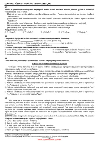CONCURSO PÚBLICO – MUNICÍPIO DE ESPERA FELIZ/MG
Cargo: Bioquímico/Farmacêutico (06-T)
Prova aplicada em 10/08/2014 – Disponível no endereço eletrônico www.idecan.org.br a partir do dia 11/08/2014.
- 4 -
07
Analise as justificativas dadas para o emprego ou não do acento indicativo de crase, marque V para as afirmativas
verdadeiras e F para as falsas.
( ) Pedro é um bom servidor público, mas não vai àquela reunião. – Pronome demonstrativo que exerce a função de
determinante.
( ) Todo médico deve obedecer as leis do local onde trabalha. – O acento não ocorre por causa da regência do verbo
“obedecer”.
( ) O enfermeiro nunca foi a escola. – Qualquer escola (substantivo empregado no sentido geral e abstrato).
( ) Ela permaneceu horas e horas a espera de socorro. – O emprego do acento é facultativo.
( ) Ele percebeu que alguém bateu à porta da recepção. – Empurrou, bateu com força.
A sequência está correta em
A) V, F, F, V, F. B) V, F, V, F, F. C) F, V, V, F, F. D) V, V, F, F, V. E) V, F, V, V, F.
08
Complete os espaços em branco utilizando o substantivo composto entre parênteses.
a) Vera come muitas ______________ para ter uma boa saúde. (couve-flor)
b) Quando eu me formar neste curso, vou comprar vários ______________. (porta-retrato)
c) Todas as ______________ Pedro tira plantão. (segunda-feira)
Os termos que completam correta e sequencialmente as afirmativas anteriores são
A) couve-flores / porta-retratos / segundas-feiras D) couves-flores / portas-retratos / segunda-feiras
B) couve-flores / portas-retratos / segunda-feiras E) couves-flores / portas-retratos / segundas-feiras
C) couves-flores / porta-retratos / segundas-feiras
09
Leia a manchete publicada na revista IstoÉ e analise o emprego da palavra destacada.
O Brasil tem metade dos médicos que precisa
Conheça o retrato dramático da saúde pública no Brasil e saiba por que o programa do governo de importação de
médicos pode ajudar a resolver esse flagelo.
(Disponível em: http://www.istoe.com.br/reportagens/313133_O+BRASIL+TEM+METADE+DOS+MEDICOS+QUE+PRECISA. Acesso em: 03/05/2014.)
Assinale a alternativa que apresenta a regra gramatical que justifica corretamente o emprego do “por que”.
A) Pode ser substituído pela conjunção causal “já que, visto que, uma vez que”, que é subordinada.
B) Pode ser substituído por “pelo qual, pela qual, pelos quais, pelas quais”, neste caso, tem-se a preposição “por”
seguida da conjunção “que”.
C) Pode ser substituído por uma das expressões “por qual motivo” ou “por qual razão”, neste caso, tem-se a preposição
“por” seguida da conjunção “que”.
D) Pode ser substituído por “pelo qual, pela qual, pelos quais, pelas quais”, neste caso, tem-se a preposição “por”
seguida do pronome interrogativo “que”.
E) Pode ser substituído por uma das expressões “por qual motivo” ou “por qual razão”, neste caso, tem-se a preposição
“por” seguida do pronome interrogativo “que”.
10
“Não basta que a linguagem seja puramente racional para que o homem se comunique. Em muitas situações
comunicativas, lançamos mãos de recursos para que a linguagem se torne mais atraente, mais simpática, contribuindo
para formar a convicção do leitor ou do ouvinte – é a denominada ‘linguagem afetiva’. O resultado desse uso é uma
linguagem mais sensível, mais comparativa, mais emocional, menos racional. Para obter esse efeito, o comunicador
lança mão das chamadas figuras de estilo, conhecidas também como figuras de linguagem. Figuras são modos de dizer,
alguns dos quais alteram a forma regular das palavras ou das orações, e outros modificam ou omitem o sentido próprio
da expressão.”
(RBEZERRA, Rodrigo. Nova gramática da língua portuguesa para concursos. 6. ed. Rio de Janeiro: Forense; São Paulo: Método, 2013. p. 739. Adaptado.)
Marque a alternativa em que a figura de linguagem está correta.
A) Maria é doce como o açúcar. – Metáfora
B) O pé da cadeira sujou de açúcar. – Hipérbole
C) Se você comer todo o açúcar do pote, ficará doente. – Antítese
D) O açúcar pulou e se esparramou pelo chão da casa. – Eufemismo
E) Dizem que no país do sol nascente, as pessoas não comem muito açúcar. – Perífrase
www.pciconcursos.com.br
 