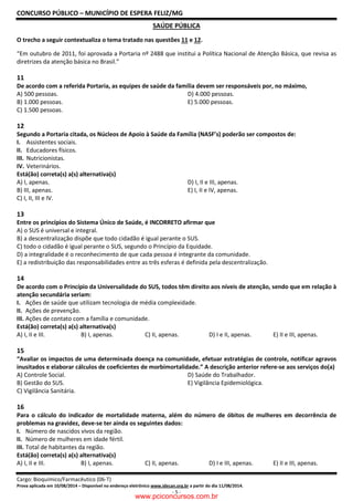 CONCURSO PÚBLICO – MUNICÍPIO DE ESPERA FELIZ/MG
Cargo: Bioquímico/Farmacêutico (06-T)
Prova aplicada em 10/08/2014 – Disponível no endereço eletrônico www.idecan.org.br a partir do dia 11/08/2014.
- 5 -
SAÚDE PÚBLICA
O trecho a seguir contextualiza o tema tratado nas questões 11 e 12.
“Em outubro de 2011, foi aprovada a Portaria nº 2488 que institui a Política Nacional de Atenção Básica, que revisa as
diretrizes da atenção básica no Brasil.”
11
De acordo com a referida Portaria, as equipes de saúde da família devem ser responsáveis por, no máximo,
A) 500 pessoas. D) 4.000 pessoas.
B) 1.000 pessoas. E) 5.000 pessoas.
C) 1.500 pessoas.
12
Segundo a Portaria citada, os Núcleos de Apoio à Saúde da Família (NASF’s) poderão ser compostos de:
I. Assistentes sociais.
II. Educadores físicos.
III. Nutricionistas.
IV. Veterinários.
Está(ão) correta(s) a(s) alternativa(s)
A) I, apenas. D) I, II e III, apenas.
B) III, apenas. E) I, II e IV, apenas.
C) I, II, III e IV.
13
Entre os princípios do Sistema Único de Saúde, é INCORRETO afirmar que
A) o SUS é universal e integral.
B) a descentralização dispõe que todo cidadão é igual perante o SUS.
C) todo o cidadão é igual perante o SUS, segundo o Princípio da Equidade.
D) a integralidade é o reconhecimento de que cada pessoa é integrante da comunidade.
E) a redistribuição das responsabilidades entre as três esferas é definida pela descentralização.
14
De acordo com o Princípio da Universalidade do SUS, todos têm direito aos níveis de atenção, sendo que em relação à
atenção secundária seriam:
I. Ações de saúde que utilizam tecnologia de média complexidade.
II. Ações de prevenção.
III. Ações de contato com a família e comunidade.
Está(ão) correta(s) a(s) alternativa(s)
A) I, II e III. B) I, apenas. C) II, apenas. D) I e II, apenas. E) II e III, apenas.
15
“Avaliar os impactos de uma determinada doença na comunidade, efetuar estratégias de controle, notificar agravos
inusitados e elaborar cálculos de coeficientes de morbimortalidade.” A descrição anterior refere-se aos serviços do(a)
A) Controle Social. D) Saúde do Trabalhador.
B) Gestão do SUS. E) Vigilância Epidemiológica.
C) Vigilância Sanitária.
16
Para o cálculo do indicador de mortalidade materna, além do número de óbitos de mulheres em decorrência de
problemas na gravidez, deve-se ter ainda os seguintes dados:
I. Número de nascidos vivos da região.
II. Número de mulheres em idade fértil.
III. Total de habitantes da região.
Está(ão) correta(s) a(s) alternativa(s)
A) I, II e III. B) I, apenas. C) II, apenas. D) I e III, apenas. E) II e III, apenas.
www.pciconcursos.com.br
 