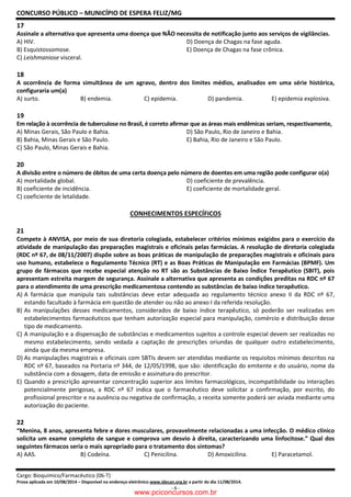 CONCURSO PÚBLICO – MUNICÍPIO DE ESPERA FELIZ/MG
Cargo: Bioquímico/Farmacêutico (06-T)
Prova aplicada em 10/08/2014 – Disponível no endereço eletrônico www.idecan.org.br a partir do dia 11/08/2014.
- 6 -
17
Assinale a alternativa que apresenta uma doença que NÃO necessita de notificação junto aos serviços de vigilâncias.
A) HIV. D) Doença de Chagas na fase aguda.
B) Esquistossomose. E) Doença de Chagas na fase crônica.
C) Leishmaniose visceral.
18
A ocorrência de forma simultânea de um agravo, dentro dos limites médios, analisados em uma série histórica,
configuraria um(a)
A) surto. B) endemia. C) epidemia. D) pandemia. E) epidemia explosiva.
19
Em relação à ocorrência de tuberculose no Brasil, é correto afirmar que as áreas mais endêmicas seriam, respectivamente,
A) Minas Gerais, São Paulo e Bahia. D) São Paulo, Rio de Janeiro e Bahia.
B) Bahia, Minas Gerais e São Paulo. E) Bahia, Rio de Janeiro e São Paulo.
C) São Paulo, Minas Gerais e Bahia.
20
A divisão entre o número de óbitos de uma certa doença pelo número de doentes em uma região pode configurar o(a)
A) mortalidade global. D) coeficiente de prevalência.
B) coeficiente de incidência. E) coeficiente de mortalidade geral.
C) coeficiente de letalidade.
CONHECIMENTOS ESPECÍFICOS
21
Compete à ANVISA, por meio de sua diretoria colegiada, estabelecer critérios mínimos exigidos para o exercício da
atividade de manipulação das preparações magistrais e oficinais pelas farmácias. A resolução de diretoria colegiada
(RDC nº 67, de 08/11/2007) dispõe sobre as boas práticas de manipulação de preparações magistrais e oficinais para
uso humano, estabelece o Regulamento Técnico (RT) e as Boas Práticas de Manipulação em Farmácias (BPMF). Um
grupo de fármacos que recebe especial atenção no RT são as Substâncias de Baixo Índice Terapêutico (SBIT), pois
apresentam estreita margem de segurança. Assinale a alternativa que apresenta as condições preditas na RDC nº 67
para o atendimento de uma prescrição medicamentosa contendo as substâncias de baixo índice terapêutico.
A) A farmácia que manipula tais substâncias deve estar adequada ao regulamento técnico anexo II da RDC nº 67,
estando facultado à farmácia em questão de atender ou não ao anexo I da referida resolução.
B) As manipulações desses medicamentos, considerados de baixo índice terapêutico, só poderão ser realizadas em
estabelecimentos farmacêuticos que tenham autorização especial para manipulação, comércio e distribuição desse
tipo de medicamento.
C) A manipulação e a dispensação de substâncias e medicamentos sujeitos a controle especial devem ser realizadas no
mesmo estabelecimento, sendo vedada a captação de prescrições oriundas de qualquer outro estabelecimento,
ainda que da mesma empresa.
D) As manipulações magistrais e oficinais com SBTIs devem ser atendidas mediante os requisitos mínimos descritos na
RDC nº 67, baseados na Portaria nº 344, de 12/05/1998, que são: identificação do emitente e do usuário, nome da
substância com a dosagem, data de emissão e assinatura do prescritor.
E) Quando a prescrição apresentar concentração superior aos limites farmacológicos, incompatibilidade ou interações
potencialmente perigosas, a RDC nº 67 indica que o farmacêutico deve solicitar a confirmação, por escrito, do
profissional prescritor e na ausência ou negativa de confirmação, a receita somente poderá ser aviada mediante uma
autorização do paciente.
22
“Menina, 8 anos, apresenta febre e dores musculares, provavelmente relacionadas a uma infecção. O médico clínico
solicita um exame completo de sangue e comprova um desvio à direita, caracterizando uma linfocitose.” Qual dos
seguintes fármacos seria o mais apropriado para o tratamento dos sintomas?
A) AAS. B) Codeína. C) Penicilina. D) Amoxicilina. E) Paracetamol.
www.pciconcursos.com.br
 