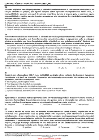 CONCURSO PÚBLICO – MUNICÍPIO DE ESPERA FELIZ/MG
Cargo: Bioquímico/Farmacêutico (06-T)
Prova aplicada em 10/08/2014 – Disponível no endereço eletrônico www.idecan.org.br a partir do dia 11/08/2014.
- 7 -
23
Durante o preparo de uma nutrição parenteral, o farmacêutico deve ficar atento às características físico-químicas das
soluções utilizadas no preparo, pois algumas soluções podem apresentar incompatibilidades. Diante disso, as
incompatibilidades assumem um papel de relevada importância durante o preparo, pois, se acontecer alguma
incompatibilidade, a nutrição parenteral perde o seu poder de ação no paciente. Em relação às incompatibilidades,
assinale a afirmativa correta.
A) O fosfato forma sais insolúveis com cálcio e sódio.
B) A heparina é compatível com a nutrição parenteral.
C) Os íons de sódio, potássio e cloreto são incompatíveis na nutrição parenteral.
D) Os medicamentos como midazolam podem ser adicionados à nutrição parenteral.
E) Todos os antibióticos podem ser administrados no mesmo frasco de nutrição parenteral.
24
“Em uma farmácia básica são desenvolvidas as atividades de unitarização dos medicamentos. Nesta ação, realizam-se
dois processos: individualizar cada forma farmacêutica (comprimidos, drágeas e cápsulas) sem violar a embalagem
primária; e, reembalar cada forma farmacêutica (sólidas e líquidas) em nova embalagem primária.” Diante do caso
apresentado, e em relação à determinação do prazo de validade de acordo com o processo de unitarização, analise.
I. No primeiro processo de unitarização deve-se seguir a recomendação: no caso de fracionamento em serviços de saúde
sem o rompimento da embalagem primária, o prazo de validade será o determinado pelo fabricante.
II. No segundo processo de unitarização deve-se seguir a recomendação: no caso de fracionamento em serviços de
saúde onde há o rompimento da embalagem primária, o prazo de validade será, quando não houver recomendação
específica do fabricante de, no máximo, 25% do tempo da validade que está na embalagem original, desde que
preservadas a segurança, a qualidade e a eficácia do medicamento.
III. Em ambos os processos é proibida a unitarização de medicamentos que não venham preparados para tal ação.
IV. A unitarização, mesmo sendo permitida por lei, não deve ser feita conforme mencionado (segundo processo de
unitarização), pois é proibida a unitarização de medicamentos rompendo a embalagem primária.
Estão corretas apenas as afirmativas
A) I e II. B) III e IV. C) I, II e III. D) I, II e IV. E) I, III e IV.
25
De acordo com a Resolução da RDC nº 31, de 11/08/2010, que dispõe sobre a realização dos Estudos de Equivalência
Farmacêutica e de Perfil de Dissolução Comparativo, são considerados como ensaios informativos para fins de
equivalência farmacêutica os seguintes testes:
A) Desintegração, solubilização e dureza.
B) Valor de peso médio, densidade e viscosidade.
C) Solubilidade, desintegração, densidade e viscosidade.
D) Valor de peso médio ou valor do volume médio, desintegração e densidade.
E) Aspecto, viscosidade, densidade, valor de peso médio ou valor do volume médio.
26
A prevalência de parasitoses no Brasil permanece como um indicador dos paradoxos do desenvolvimento nacional. O
tratamento farmacológico de pacientes com doença ativa persiste como a intervenção mais utilizada. Diante do
exposto, assinale a alternativa que apresenta um antiparasitário usado para tratar helmintos.
A) Cloroquina. B) Mefloquina. C) Praziquantel. D) Pirimetamina. E) Metronizadol.
27
“As crianças nascidas no ano de 1982, nos hospitais de uma determinada cidade do Brasil, à época com 260 mil
habitantes, onde praticamente todos os partos tinham sido hospitalares, foram identificadas e examinadas
periodicamente – desde o nascimento e por visitas domiciliares, em datas próximas aos seus aniversários. Cerca de 6
mil crianças foram acompanhadas com o objetivo de relacionar aspectos sociais, perinatais, demográficos, ambientais
e alimentares. O estudo mostrou, segundo os seus autores, que é possível acompanhar com uma perda relativamente
pequena, um grupo de crianças selecionado em base populacional, em uma cidade brasileira de tamanho médio.”
Baseando-se no relato apresentado, qual o tipo de estudo realizado?
A) Clínico. B) Analítico. C) De coorte. D) Transversal. E) Retrospectivo.
www.pciconcursos.com.br
 