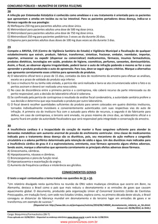 CONCURSO PÚBLICO – MUNICÍPIO DE ESPERA FELIZ/MG
Cargo: Bioquímico/Farmacêutico (06-T)
Prova aplicada em 10/08/2014 – Disponível no endereço eletrônico www.idecan.org.br a partir do dia 11/08/2014.
- 8 -
28
A infecção por Entamoeba histolytica é conhecida como amebíase e o seu tratamento é orientado para os pacientes
que apresentam a ameba em tecidos ou na luz intestinal. Para os pacientes portadores dessa doença, indica-se o
fármaco seguido de sua posologia:
A) Mefloquina 250 mg para pacientes adultos uma dose única.
B) Metronidazol para pacientes adultos uma dose de 500 mg dose única.
C) Metronidazol para pacientes adultos uma dose de 750 mg dose única.
D) Metronidazol 250 mg para pacientes pediátricos 3 vezes ao dia durante 20 dias.
E) Dapsona para pacientes adultos duas doses de 100 mg duas vezes ao dia durante 3 dias.
29
Compete a ANVISA, CVS (Centro de Vigilância Sanitária do Estado) e Vigilância Municipal a fiscalização de qualquer
estabelecimento que extrair, produzir, fabricar, transformar, sintetizar, fracionar, embalar, reembalar, importar,
exportar, armazenar ou expedir (dispensar ou comercializar) medicamentos, fármacos, insumos farmacêuticos,
produtos dietéticos, tecnologias em saúde, produtos de higiene, cosméticos, perfumes, saneantes, domissanitários.
Assim, o fiscal, ao observar alguma irregularidade, poderá lavrar o auto de infração podendo o mesmo se for o caso
apreender o produto produzindo o auto de apreensão. Para isso, deve-se seguir alguns critérios. Marque a alternativa
que apresente corretamente esses critérios para apreensão de produtos.
A) O laboratório oficial terá o prazo de 15 dias, contados da data de recebimento da amostra para efetuar as análises,
exceto se o prazo de validade do produto seja inferior.
B) Caso o invólucro foi ou tenha sido violado, a perícia não será realizada e lavra-se ata circunstanciada sobre o fato e os
peritos assinam e deverá ser realizada uma nova coleta.
C) No caso de discordância entre a primeira perícia e a contraprova, não caberá recurso da parte interessada ou do
perito responsável, pois a decisão do laboratório oficial é soberana.
D) Se confirmado pela perícia de contraprova o resultado da análise fiscal condenatória, a autoridade sanitária profere a
sua decisão e determina que seja reavaliado o produto por outro laboratório.
E) O fiscal deverá recolher quantidades suficientes do produto para serem colocados em quatro distintos invólucros,
tornados individualmente invioláveis e convenientemente autenticados com suas respectivas vias do auto de
infração. A primeira via do invólucro fica com o autuado para efeito de recursos, o segundo é do fabricante para
defesa, em caso de contraprova, o terceiro será enviado, no prazo máximo de cinco dias, ao laboratório oficial e o
quarto ficará em poder da autoridade fiscalizadora que será responsável pela integridade e conservação da amostra.
30
A insuficiência cardíaca é a incapacidade do coração de manter o fluxo sanguíneo suficiente para atender às
demandas metabólicas sem aumento anormal de pressão de enchimento ventricular. Uma classe de medicamentos
indicada para o tratamento dessa doença são os diuréticos, pois, seu mecanismo de ação melhora a congestão
circulatória e o edema periférico determinado pela retenção de sódio e água. Um dos diuréticos mais indicados para
a insuficiência cárdica de grau A é a espironolactona, entretanto, esse fármaco apresenta alguns efeitos adversos.
Sendo assim, marque a alternativa que apresenta corretamente os principais efeitos adversos desse fármaco.
A) Ginecomastia, câimbras.
B) Hipopotassemia, náuseas e câimbras.
C) Broncoespamos e piora da função renal.
D) Hiperpotassemia e exacerbação da angina.
E) Aumento da frequência cardíaca e intolerância aos glicídios.
CONHECIMENTOS GERAIS
O texto a seguir contextualiza o tema tratado nas questões de 31 a 34.
“Um relatório divulgado nesta quinta-feira na reunião da ONU sobre mudanças climáticas que ocorre em Bonn, na
Alemanha, destaca o Brasil como o país que mais reduziu o desmatamento e as emissões de gases que causam
aquecimento global. O documento, produzido pela organização Union of Concerned Scientists (União de Cientistas
Preocupados, em tradução livre), com sede nos Estados Unidos, explora como, na primeira década deste século, o Brasil
conseguiu se distanciar da liderança mundial em desmatamento e do terceiro lugar em emissões de gases e se
transformou em exemplo de sucesso.”
(Disponível em: http://www.bbc.co.uk/portuguese/noticias/2014/06/140604_desmatamento_relatorio_ac_hb.shtml.
Acesso em: 05/06/2014, às 5h43.)
www.pciconcursos.com.br
 