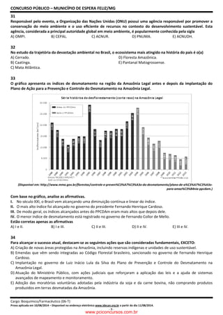 CONCURSO PÚBLICO – MUNICÍPIO DE ESPERA FELIZ/MG
Cargo: Bioquímico/Farmacêutico (06-T)
Prova aplicada em 10/08/2014 – Disponível no endereço eletrônico www.idecan.org.br a partir do dia 11/08/2014.
- 9 -
31
Responsável pelo evento, a Organização das Nações Unidas (ONU) possui uma agência responsável por promover a
conservação do meio ambiente e o uso eﬁciente de recursos no contexto do desenvolvimento sustentável. Esta
agência, considerada a principal autoridade global em meio ambiente, é popularmente conhecida pela sigla
A) OMPI. B) CEPAL. C) ACNUR. D) PNUMA. E) ACNUDH.
32
No estudo da trajetória da devastação ambiental no Brasil, o ecossistema mais atingido na história do país é o(a)
A) Cerrado. D) Floresta Amazônica.
B) Caatinga. E) Pantanal Matogrossense.
C) Mata Atlântica.
33
O gráfico apresenta os índices de desmatamento na região da Amazônia Legal antes e depois da implantação do
Plano de Ação para a Prevenção e Controle do Desmatamento na Amazônia Legal.
(Disponível em: http://www.mma.gov.br/florestas/controle-e-preven%C3%A7%C3%A3o-do-desmatamento/plano-de-a%C3%A7%C3%A3o-
para-amaz%C3%B4nia-ppcdam.)
Com base no gráfico, analise as afirmativas.
I. No século XXI, o Brasil vem alcançando uma diminuição contínua e linear do índice.
II. O mais alto índice foi alcançado no governo do presidente Fernando Henrique Cardoso.
III. De modo geral, os índices alcançados antes do PPCDAm eram mais altos que depois dele.
IV. O menor índice de desmatamento está registrado no governo de Fernando Collor de Mello.
Estão corretas apenas as afirmativas
A) I e II. B) I e III. C) II e III. D) II e IV. E) III e IV.
34
Para alcançar o sucesso atual, destacam-se as seguintes ações que são consideradas fundamentais, EXCETO:
A) Criação de novas áreas protegidas na Amazônia, incluindo reservas indígenas e unidades de uso sustentável.
B) Emendas que vêm sendo integradas ao Código Florestal brasileiro, sancionado no governo de Fernando Henrique
Cardoso.
C) Implantação no governo de Luiz Inácio Lula da Silva do Plano de Prevenção e Controle do Desmatamento na
Amazônia Legal.
D) Atuação do Ministério Público, com ações judiciais que reforçaram a aplicação das leis e a ajuda de sistemas
avançados de mapeamento e monitoramento.
E) Adoção das moratórias voluntárias adotadas pela indústria da soja e da carne bovina, não comprando produtos
produzidos em terras desmatadas da Amazônia.
www.pciconcursos.com.br
 
