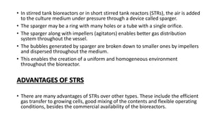 • In stirred tank bioreactors or in short stirred tank reactors (STRs), the air is added
to the culture medium under pressure through a device called sparger.
• The sparger may be a ring with many holes or a tube with a single orifice.
• The sparger along with impellers (agitators) enables better gas distribution
system throughout the vessel.
• The bubbles generated by sparger are broken down to smaller ones by impellers
and dispersed throughout the medium.
• This enables the creation of a uniform and homogeneous environment
throughout the bioreactor.
ADVANTAGES OF STRS
• There are many advantages of STRs over other types. These include the efficient
gas transfer to growing cells, good mixing of the contents and flexible operating
conditions, besides the commercial availability of the bioreactors.
 