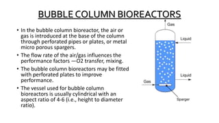 BUBBLE COLUMN BIOREACTORS
• In the bubble column bioreactor, the air or
gas is introduced at the base of the column
through perforated pipes or plates, or metal
micro porous spargers.
• The flow rate of the air/gas influences the
performance factors —O2 transfer, mixing.
• The bubble column bioreactors may be fitted
with perforated plates to improve
performance.
• The vessel used for bubble column
bioreactors is usually cylindrical with an
aspect ratio of 4-6 (i.e., height to diameter
ratio).
 