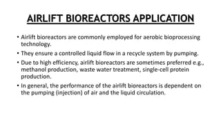 AIRLIFT BIOREACTORS APPLICATION
• Airlift bioreactors are commonly employed for aerobic bioprocessing
technology.
• They ensure a controlled liquid flow in a recycle system by pumping.
• Due to high efficiency, airlift bioreactors are sometimes preferred e.g.,
methanol production, waste water treatment, single-cell protein
production.
• In general, the performance of the airlift bioreactors is dependent on
the pumping (injection) of air and the liquid circulation.
 