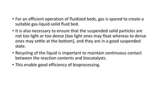 • For an efficient operation of fluidized beds, gas is spared to create a
suitable gas-liquid-solid fluid bed.
• It is also necessary to ensure that the suspended solid particles are
not too light or too dense (too light ones may float whereas to dense
ones may settle at the bottom), and they are in a good suspended
state.
• Recycling of the liquid is important to maintain continuous contact
between the reaction contents and biocatalysts.
• This enable good efficiency of bioprocessing.
 
